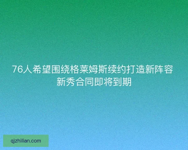 76人希望围绕格莱姆斯续约打造新阵容 新秀合同即将到期