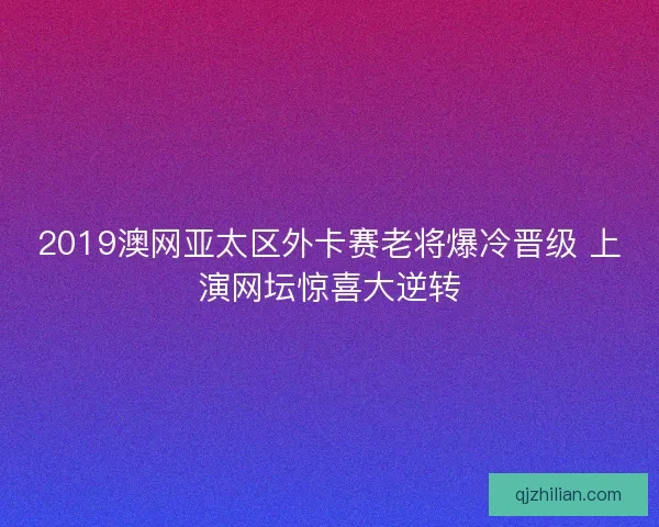 2019澳网亚太区外卡赛老将爆冷晋级 上演网坛惊喜大逆转 2019澳网亚太区外卡赛老将爆冷晋级 上演网坛惊喜大逆转