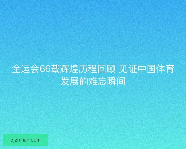 全运会66载辉煌历程回顾 见证中国体育发展的难忘瞬间