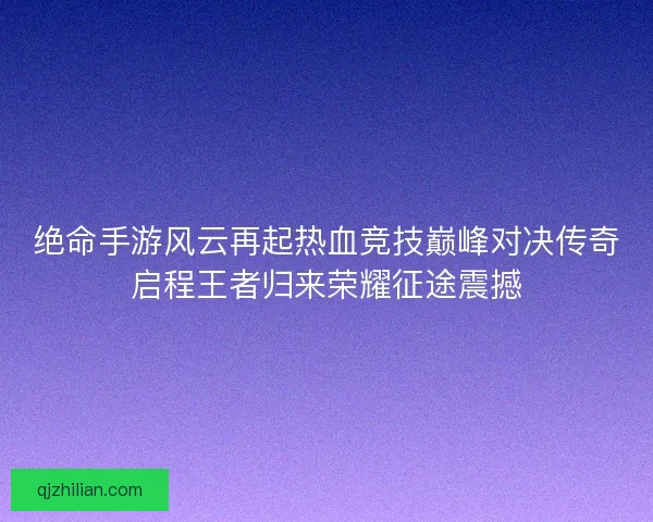 绝命手游风云再起热血竞技巅峰对决传奇启程王者归来荣耀征途震撼