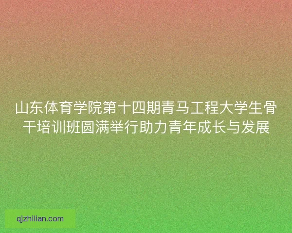 山东体育学院第十四期青马工程大学生骨干培训班圆满举行助力青年成长与发展 山东体育学院第十四期青马工程大学生骨干培训班圆满举行助力青年成长与发展