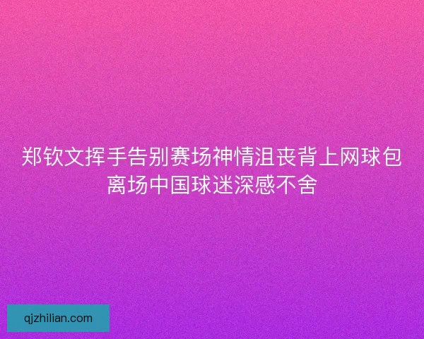 郑钦文挥手告别赛场神情沮丧背上网球包离场中国球迷深感不舍 郑钦文挥手告别赛场神情沮丧背上网球包离场中国球迷深感不舍
